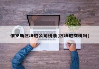 俄罗斯区块链公司税收[区块链交税吗]